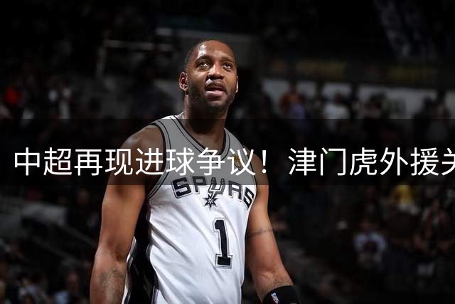 中超再现进球争议！津门虎外援关键推人动作成绝杀导火索