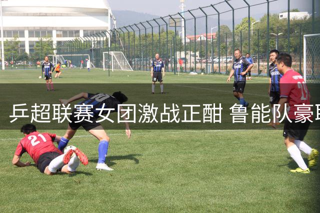 乒超联赛女团激战正酣 鲁能队豪取开局三连胜彰显王者风范