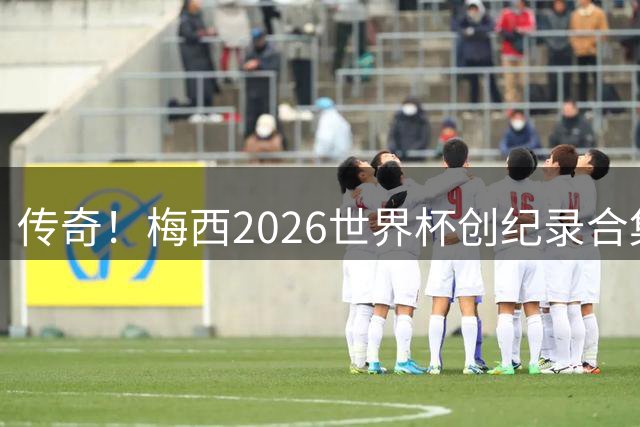 传奇！梅西2026世界杯创纪录合集：助攻王、三战决赛、最多MVP...