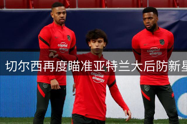 切尔西再度瞄准亚特兰大后防新星 启动阿哈诺尔转会谈判