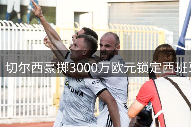 切尔西豪掷3000万欧元锁定西班牙边路悍将，防线实力大增