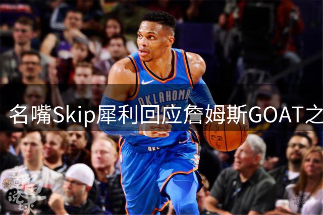 名嘴Skip犀利回应詹姆斯GOAT之争：与乔丹不在同一层面