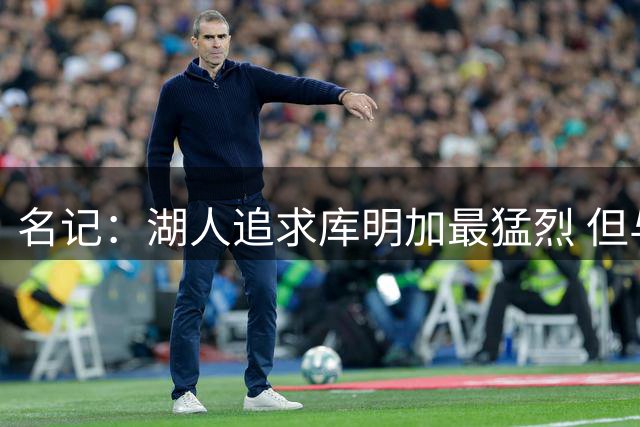 名记：湖人追求库明加最猛烈 但与库明加及老鹰始终难达成一致