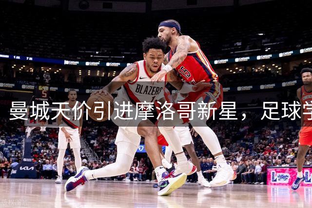 曼城天价引进摩洛哥新星，足球学业双丰收的天才少年