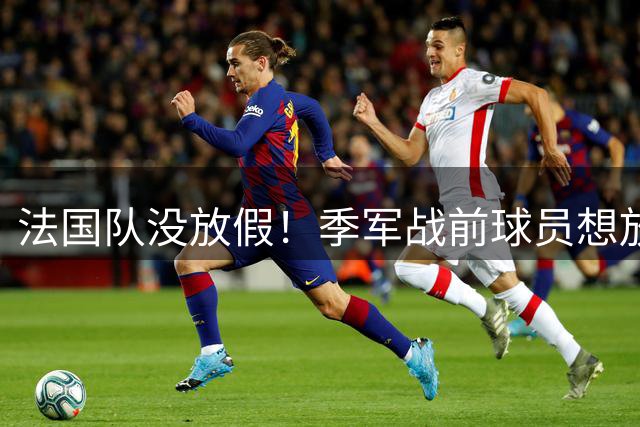 法国队没放假！季军战前球员想放松一晚未如愿，德尚不想连败告别