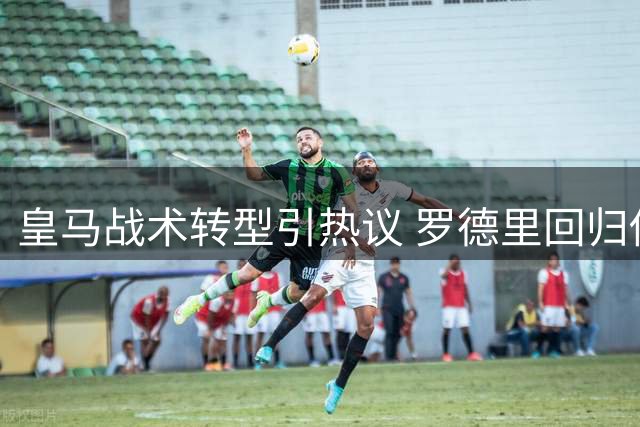 皇马战术转型引热议 罗德里回归传闻遭官方辟谣