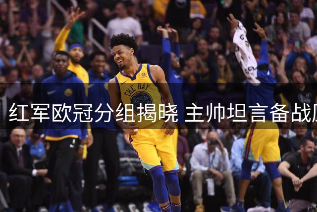 红军欧冠分组揭晓 主帅坦言备战压力巨大