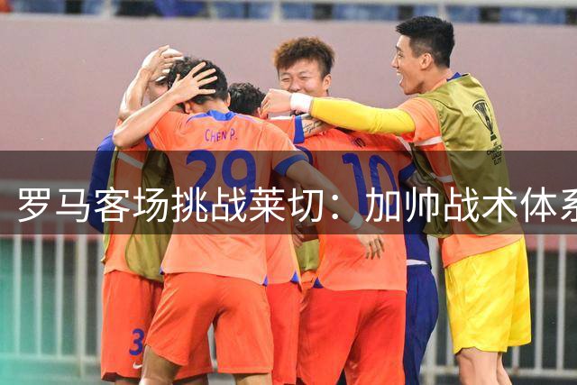 罗马客场挑战莱切：加帅战术体系再迎考验