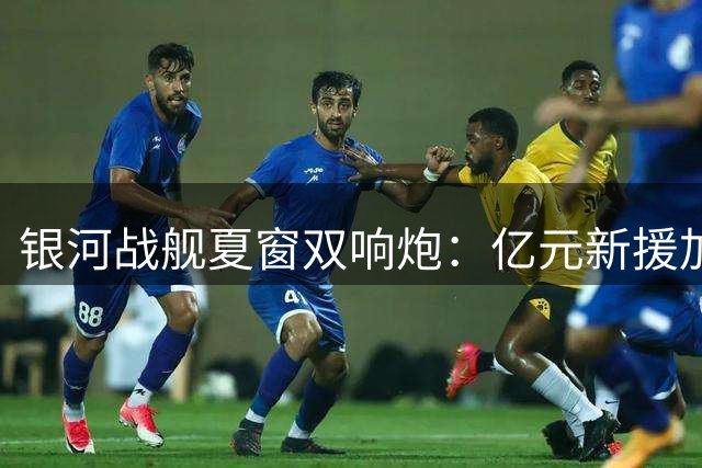 银河战舰夏窗双响炮：亿元新援加盟与核心续约难掩关键位置遗憾