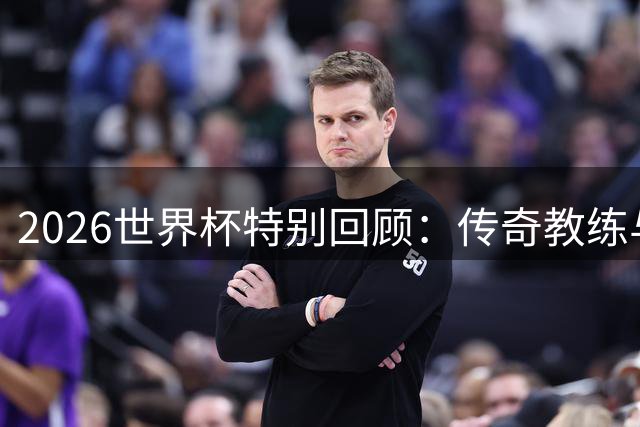 2026世界杯特别回顾：传奇教练与球星的荣耀时刻