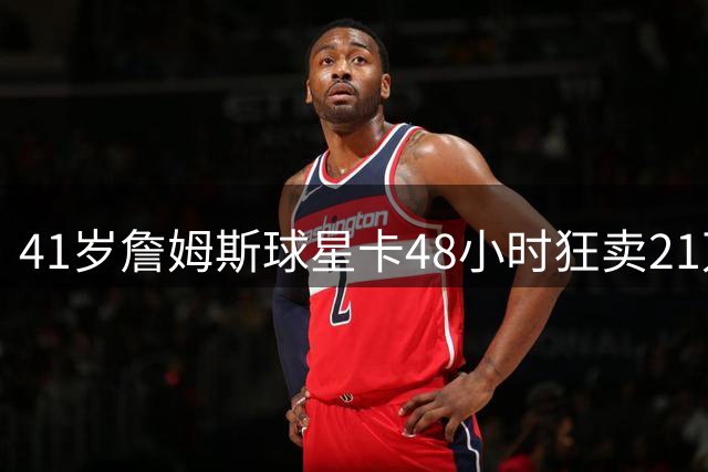 41岁詹姆斯球星卡48小时狂卖21万张 刷新NBA历史预售纪录