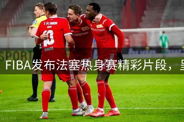 FIBA发布法塞热身赛精彩片段，呈现出决赛般的激烈氛围