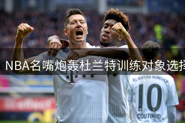 NBA名嘴炮轰杜兰特训练对象选择：火箭核心该优先陪谁练？